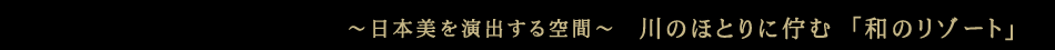 ～日本美を演出する空間～ 川のほとりに佇む「和のリゾート」